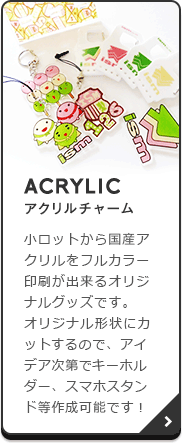ACRYLIC（アクリルチャーム）：小ロットから国産アクリルをフルカラー印刷が出来るオリジナルグッズです。オリジナル形状にカットするので、アイデア次第でキーホルダー、スマホスタンド等作成可能です！