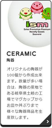 CERAMIC（陶器）：オリジナルの陶器が100個から作成出来ます。数量が多い場合は、陶器の産地である岐阜県土岐の工場でマグカップからお皿や丼ぶりまで様々な陶器商品を生産致します。