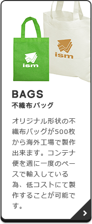 BAGS（不織布バッグ）：オリジナル形状の不織布バッグが500枚から海外工場で製作出来ます。コンテナ便を週に一度のペースで輸入している為、低コストにて製作することが可能です。